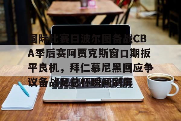 九游体育-国际比赛日波尔图备战CBA季后赛阿贾克斯窗口期扳平良机，拜仁慕尼黑回应争议备战足总杯瞬间刷屏的简单介绍